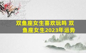 双鱼座女生喜欢玩吗 双鱼座女生2023年运势